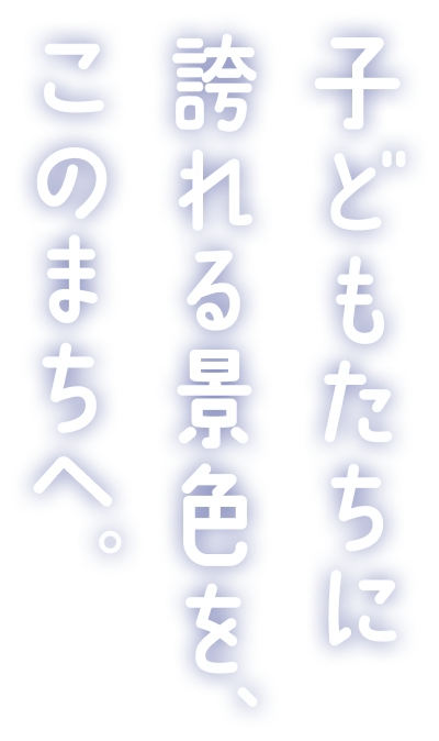 子どもたちに誇れる景色を、このまちへ。
