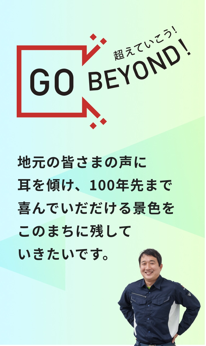 GO BEYOND! 地元の皆さまの声に耳を傾け、100年先まで喜んでいだだける景色をこのまちに残していきたいです。