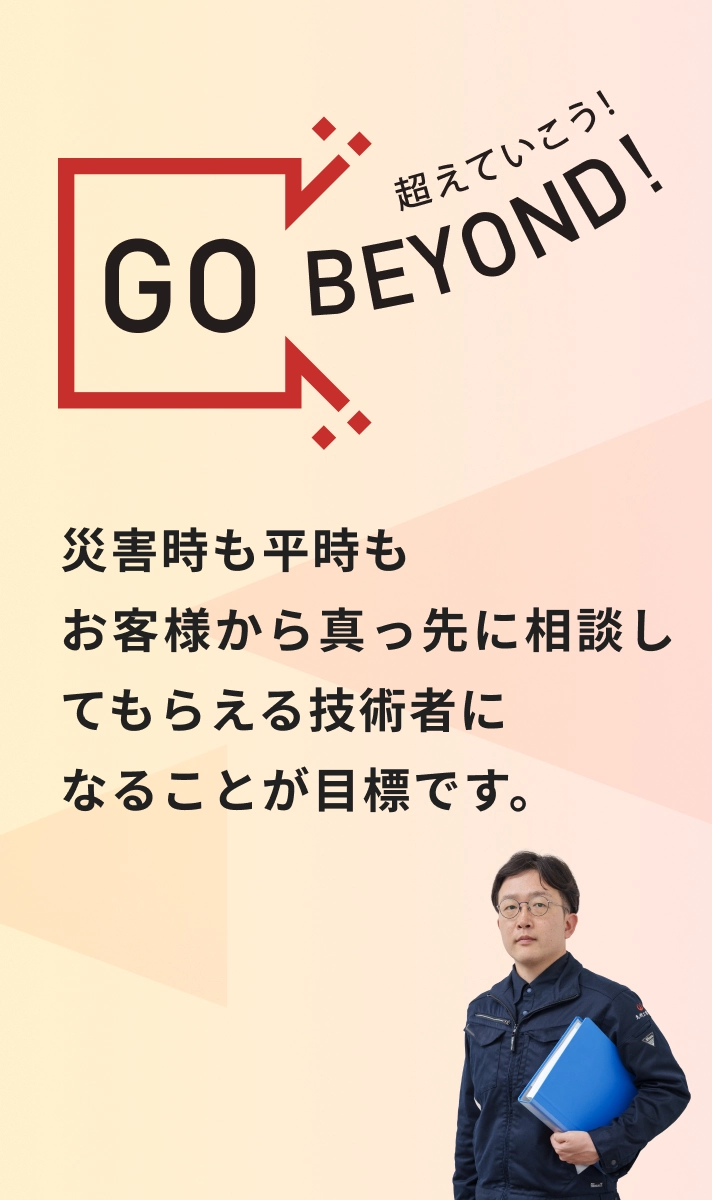 GO BEYOND! 災害時も平時もお客様から真っ先に相談してもらえる技術者になることが目標です。
